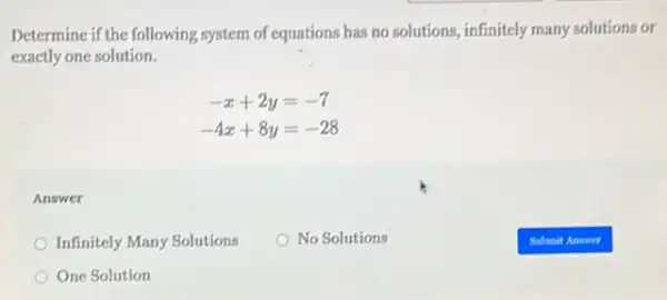 Determine if the following system of equations has no solutions, infinitely many solutions or
exactly one solution.
-x+2y=-7
-4x+8y=-28
Answer
Infinitely Many Solutions
No Solutions
One Solution