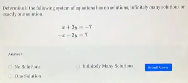 Determine if the following system of equations has no solutions, infinitely many solutions or
exactly one solution.
x+3y=-7
-x-3y=7
Answer
No Solutions
Infinitely Many Solutions
One Solution