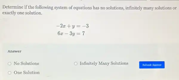 Determine if the following system of equations has no solutions, infinitely many solutions or
exactly one solution.
-2x+y=-3
6x-3y=7
Answer
No Solutions
Infinitely Many Solutions
One Solution