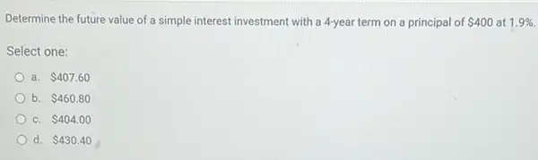 Determine the future value of a simple interest investment with a 4-year term on a principal of 400 at 1.9% 
Select one:
a. 407.60
b. 460.80
C. 404.00
d. 430.40