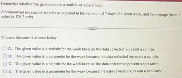 Determine whether the given value is a statistic or a parameter.
A homeowner measured the voltage supplied to his home on all 7 days of a given week, and the average (mean)
value is 126.3 volts.
Choose the correct answer below.
A. The given value is a statistic for the week because the data collected represent a sample.
B. The given value is a parameter for the week because the data collected represent a sample.
C. The given value is a statistic for the week because the data collected represent a population
D. The given value is a parameter for the week because the data collected represent a population