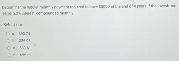 Determine the regular monthly payment required to have 5000 at the end of 4 years if the investment
earns 5.3%  interest, compounded monthly.
Select one:
a. 93.74
b. 86.03
C. 89.61
d. 95.22