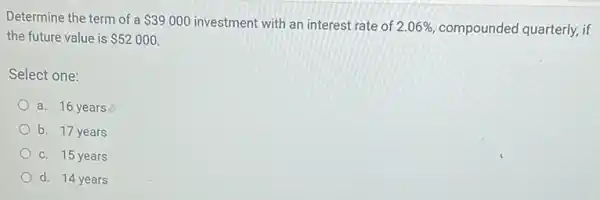 Determine the term of a 39000 investment with an interest rate of
2.06%  compounded quarterly, if
the future value is 52000
Select one:
a. 16 years
b. 17 years
c. 15 years
d. 14 years