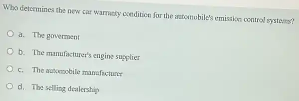 Who determines the new car warranty condition for the automobile's emission control systems?
a. The goverment
b. The manufacturer's engine supplier
c. The automobile manufacturer
d. The selling dealership