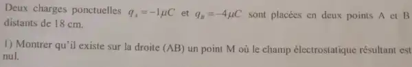 Deux charges ponctuelles
q_(A)=-1mu Cetq_(B)=-4mu C sont placées en deux points A et B
distants de 18 cm.
1) Montrer qu'il existe sur la droite (AB) un point M où le champ électrostatique résultant est
nul.