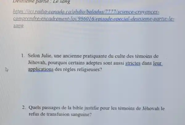 Deuxieme partie : Le sang
https://ici .radio-canada .ca/ohdio/balados 7777/science -croyances-
comprendre -encadrement -loi/986016/episode.-special-deuxieme -partie-le-
sang
1. Selon Julie, une ancienne pratiquante du culte des témoins de
Jéhovah, pourquoi certains adeptes sont aussi strictes dans leur
applications des règles religieuses?
2. Quels passages de la bible justifie pour les témoins de Jéhovah le
refus de transfusion sanguine?