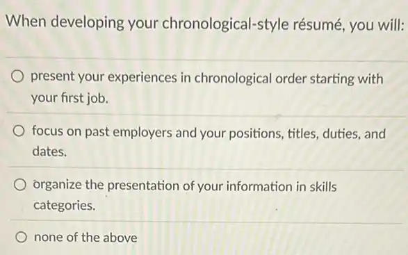 When developing your chronological-style résumé, you will:
present your experiences in chronological order starting with
your first job.
focus on past employers and your positions, titles duties,and
dates.
organize the presentation of your information in skills
categories.
none of the above