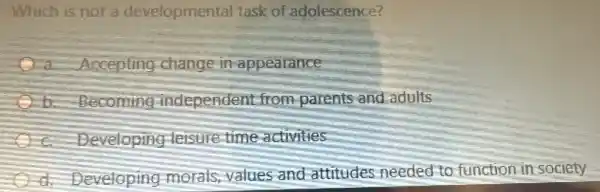 Which is not a developmental task of adolescence?
a Accepting change in appearance
b. Becoming independen t from parents and adults
c. Developing leisure time activities
d. Developing morals, values and attitudes needed to function in society