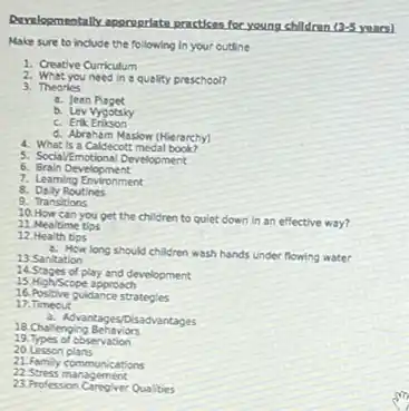 Developmentally appropriate practices for young children
13-5
Make sure to include the following in your outline
1. Creative Curriculum
2. Whet you need in a quellity preschool?
3. Theories
a. Jean
b. Lev Vygotsky
c. Erik
d. Abrahem Maslow (Hierarchy)
4. What is a Caldecott medal book?
5. Social/Emotional Development
6 Brain Development
7. Learning Environment
8. Dally Routines
9. Transitions
10. How can you get the children to quiet down in an effective way?
11. Mealtime tips
12. Health tips
a. How long should children wash hands under flowing water
13. Sanitation
14.Stages of play and development
15. High/Scope approach
16. Positive guidance strategies
17. Timeout
a. Adyantages/Disadvantages
18. Challenging Behaviors
19. Types of observation
20.Lesson plans
21. Family communications
22 Stress management
23.Profession Caregiver Qualities