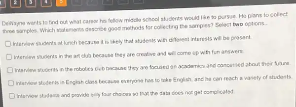 DeWayne wants to find out what career his fellow middle school students would like to pursue.He plans to collect
three samples. Which statements describe good methods for collecting the samples? Select two options.
Interview students at lunch because it is likely that students with different interests will be present.
Interview students in the art club because they are creative and will come up with fun answers.
Interview students in the robotics club because they are focused on academics and concerned about their future
Interview students in English class because everyone has to take English, and he can reach a variety of students.
Interview students and provide only four choices so that the data does not get complicated