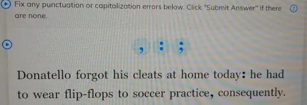 D
Fix any punctuation or capitalization errors below. Click "Submit Answer" if there
are none.
D
9
Donatello forgot his cleats at home today he had
to wear flip -flops to soccer practice , consequently.