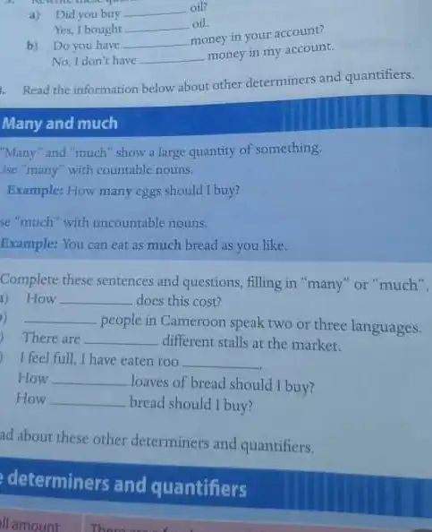 a) Didyou buy __ oil?
Yes, I bought __ oil
b) Doyou have __
money in your account?
No, I don't have __
money in my account.
1. Read the information below about other determiners and quantifiers.
Many and much
"Many" and "much" show a large quantity of something.
Ise "many" with countable nouns.
Example: How many eggs should I buy?
se"much"with uncountable nouns.
Example: You can eat as much bread as you like.
Complete these sentences and questions, filling in "many "or "much".
a) How __ does this cost?
) __
people in Cameroon speak two or three languages.
) There are __ different stalls at the market.
I feel full.I have eaten too __
How __
loaves of bread should I buy?
How __ bread should I buy?
ad about these other determiners and quantifiers.
determiners and quantifiers
ll amount