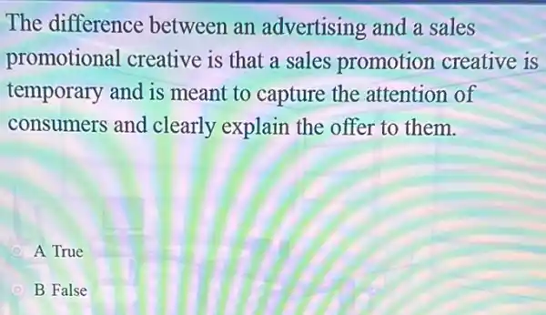 The difference between an advertising and a sales
promotional creative is that a sales promotion creative is
temporary and is meant to capture the attention of
consumers and clearly explain the offer to them.
A True
B False