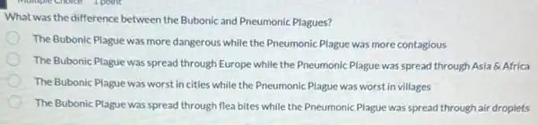 What was the difference between the Bubonic and Pneumonic Plagues?
The Bubonic Plague was more dangerous while the Pneumonic Plague was more contagious
The Bubonic Plague was spread through Europe while the Pneumonic Plague was spread through Asia &Africa
The Bubonic Plague was worst in cities while the Pneumonic Plague was worst in villages
The Bubonic Plague was spread through flea bites while the Pneumonic Plague was spread through air droplets