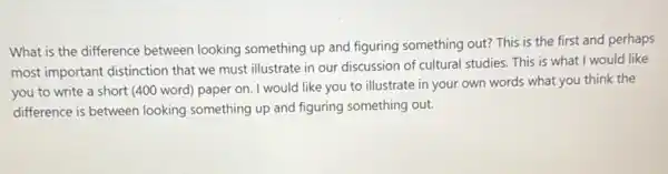 What is the difference between looking something up and figuring something out?This is the first and perhaps
most important distinction that we must illustrate in our discussion of cultural studies. This is what I would like
you to write a short (400 word) paper on. I would like you to illustrate in your own words what you think the
difference is between looking something up and figuring something out.