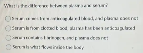 What is the difference between plasma and serum?
Serum comes from anticoagulated blood and plasma does not
Serum is from clotted blood, plasma has been anticoagulated
Serum contains fibrinogen, and plasma does not
Serum is what flows inside the body