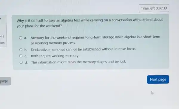 Why is it difficult to take an algebra test while carrying on a conversation with a friend about
your plans for the weekend?
a. Memory for the weekend requires long -term storage while algebra is a short-term
or working memory process.
b. Declarative memories cannot be established without intense focus.
c. Both require working memory.
d. The information might cross the memory stages and be lost.