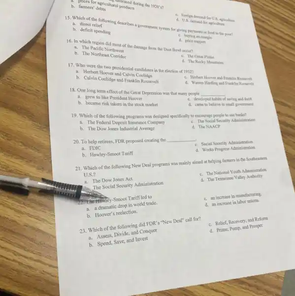 a. direct relief
d. U.S. demand for agriculture
b. deficit spending
d. foreign demand for U.S. agriculture
15. Which of the ef wing describes a government system for giving payments or food to the poor?
b. farmers' debts
b. farmers' debus thiral products
ral produc during the
1920's'
16. In which region did thwese the damage from the Dust Bowl occur?
c. buying on margin
a. The Nettic Northwest
d.price support
b. The Northeast Corridor
17. Who were the presidential candidates in the election of 1932?
c. The Great Plains
a. Herbert Hoever and Calvin Condidnee
d. The Rocky Mountains
b. Calvin Coolidge and Frankfis Roosevelt
c. Herbert Hoover and Franklin Roosevelt
a. grew to like President Hoover
d. Warren Harding and Franklin Roosevelt
18. One long term effect of the Great Depression was that many people
b. became risk takers in the stock market
c. developed habits of saving and thrift
__
d. came to believe in small government
19. Which of the following programs was designed specifically to encourage people to use banks?
a. The Federal Deposit Insurance Company
b. The Dow Jones Industrial Average
c. The Social Security Administration
d. The NAACP
20. To help retirees FDR proposed creating the
__
a. FDIC
c. Social Security Administration
b. Hawley-Smoot Tariff
d. Works Progress Administration
21. Which of the following New Deal programs was mainly aimed at helping farmers in the Southeastern
U.S.?
a. The Dow Jones Act
c. The National Youth Administration
May The Social Security Administration
d. The Tennessee Valley Authority
22."The Hawley-Smoot Tariffled to
a. a dramatic drop in world trade.
c. an increase in manufacturing.
b. Hoover's reelection.
d. an increase in labor unions.
23. Which of the following did FDR's "New Deal" call for?
c. Relief, Recovery, and Reform
a. Assess, Divide, and Conquer
d. Prime, Pump, and Prosper
b. Spend, Save, and Invest