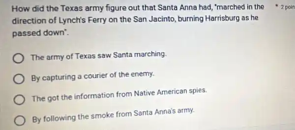 direction of Lynch's Ferry on the San Jacinto, burning Harrisburg as he
passed down'.
The army of Texas saw Santa marching
By capturing a courier of the enemy.
The got the information from Native American spies.
By following the smoke from Santa Anna's army.
How did the Texas army figure out that Santa Anna had 'marched in the 2poin