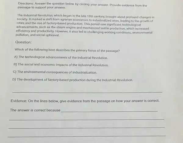 Directions: Answer the question below by circling your answer. Provide evidence from the
passage to support your answer.
The Industrial Revolution which began in the late 18th century, brought about profound changes in
society. It marked a shift from agrarian economies to industrialized ones, leading to the growth of
cities and the rise of factory-based production This period saw significant technological
advancements, such as the steam engine and mechanized textile production, which increased
efficiency and productivity.However, it also led to challenging working conditions, environmental
pollution, and social upheaval.
Question:
Which of the following best describes the primary focus of the passage?
A) The technological advancements of the Industrial Revolution.
B) The social and economic impacts of the Industrial Revolution.
C) The environmental consequences of industrialization.
D) The development of factory-based production during the Industrial Revolution.
__
Evidence: On the lines below, give evidence from the passage on how your answer is correct.
__