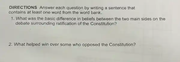 DIRECTIONS Answer each question by writing a sentence that
contains at least one word from the word bank.
1. What was the basic difference in beliefs between the two main sides on the
debate surrounding ratification of the Constitution?
2. What helped win over some who opposed the Constitution?