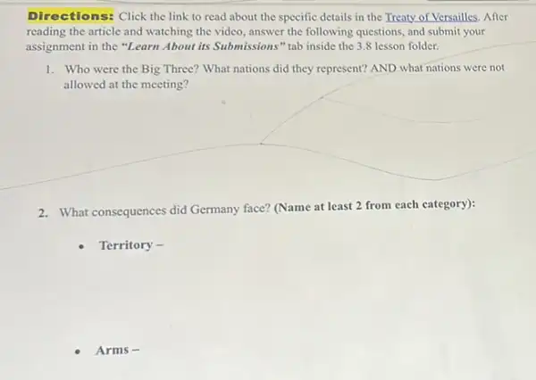 Directions: Click the link to read about the specific details in the Treaty of Versailles. After
reading the article and watching the video, answer the following questions, and submit your
assignment in the "Learn About its Submissions" tab inside the 3.8 lesson folder.
1. Who were the Big Three? What nations did they represent? AND what nations were not
allowed at the meeting?
2. What consequences did Germany face? (Name at least 2 from each category):
Territory -
Arms -