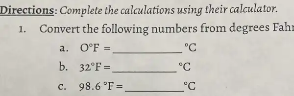 Directions Complete the calculations using their calculator.
I. Convert the following numbers from degrees Fah
a. O^circ F=^circ C
b. 32^circ F=^circ C
98.6^circ F=^circ C