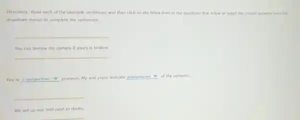 Directions: Read each of the example sentences, and then click on the blank lines in the questions that follow to select the correct answers from the
dropdown menus to complete the sentences.
__
You can borrow my camera if yours is broken.
__
You is a subjective v pronoun. My and yours indicate possession
of the cameras.
__
We set up our tent next to theirs.