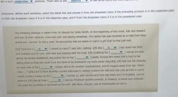 Directions: Within each sentence select the blank line and choose 5 from the dropdown menu if the preceding pronoun is in the subjective case,
from the dropdown menu if it is in the objective case,and P from the dropdown menu if it is in the possessive case.
The following passage is taken from On Beauty by Zadie Smith. In the beginning of the novel, Kiki and Howard
and two of their children, Zora and Levi,are having breakfast. The family has just received an e-mail from their
oldest son, Jerome. In the e-mail, he announces that he wants to marry a girl that he has just met.
(1) "How am I ( __ ) meant to react?"said Kikl, sighing. (2)She square  ) laid down her knife
and reached out for Levi, who was just passing with his bowl.(3) Grabbing her ( square  ) robust 15-year
old by his denim walstband, she pulled him to her ( __ - ) easily, forcing him down half a foot to her
sitting level so that she could tuck the label of his basketball top back inside theycollar.(4) She put her thumbs
on each side of his ( __ ) boxer shorts for another readjustment, but he tugged away from her."Morn
man..." (5) [Lev's) faux Brooklyn accent belonged to neither Howard nor Klk and had only arrived in Levr's
mouth 3 years earlier,as he ( __ ) turned 12. (6) Jerome and Zora had been born in England, Levi in
America. (7) But all their ( __ ) various American accents seemed to Howard, in some way artificial-
not quite the products of his house or his wife. (B) None,though, was as inexplicable as Levi's.