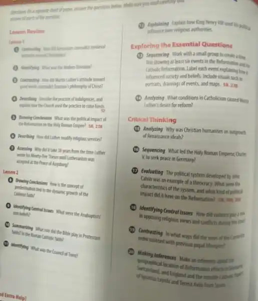 Directions On a separate sheet of paper, answer the questions below.
antiver alports of the question
Lesson Review
Lesson 1
Contrenting How did humansin contradict medieval
intodes toward Christianity?
Identifying What was the Modern Devotion?
Contrasting How did Martin Luther:attitude toward
good works contradict Erasmus)philosophy of Christ?
Describing Describe the practice f indulgences, and
explain how the Church used the practice to raise funds.
Drowing Condisions What was the political impact of
the Reformation on the Holy Roman Empire? 5823B
Describing How did Luther modify religious services?
Assessing Why did it take 38 years from the time Luther
wrote his Ninety-five Theses until Lutheranism was
accepted at the Peace of Augsburg?
Lesson 2
Drawing Condustions How is the concept of
predestination tied to the dynamic growth of the
Calvinist faith?
Identifying Central Issues What were the Anabaptists'
core beliefs?
Summarizing What role did the Bible play in Protestant
fathe? In the Roman Catholic faith?
(1) Identifying What was the Council of Trent?
d Extra Help?
Exploring the Essential Questions
(1) Sequencing Work with assmat group to create a time
line showing at least six events in the Reformation and the
Catholic Reformation. Label each event explaining how it
influenced society and beliefs Include visuals such as
portraits, drawings of events, and maps.
58,23B
(1) Analyzing What conditions in Catholicism caused Marin
Luther's desire for reform?
Critical Thinking
Analyzing Why was Christian humanism an outgrowth
of Renaissance ideals?
Sequencing Whatled the Holy Roman Emperor, Charle
V, to seek peace in Germany?
(1) Evaluating The political system developed by John
Calvin was an example of a theocracy. What were the
characteristics of the system , and what kind of political
impact did it have on the Reformation? 58,19820C
Identifying Central Issues How did violence play a role
in opposing religious views and conflicts during this tine!
Contrasting In what ways did the vows of the Carmelle
order contrast with previous papal lifestyles?
Making Inferences Make an inference about the
geographical location of Reformation efforts in German
of Ignatius Loyola and Teresa Avila from Spain
of Igratism Loydia and and the netrable Catholic flip?
(1) Explaining Explain how King Henry VIII used his political
over religious authorities.