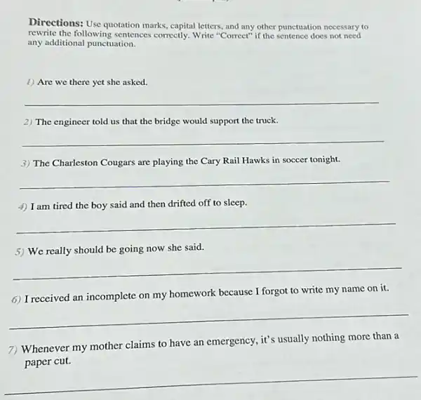 Directions: Use quotation marks capital letters, and any other punctuation necessary to
rewrite the following sentences correctly. Write "Correct" if the sentence does not need
any additional punctuation.
1) Are we there yet she asked.
__
2) The engineer told us that the bridge would support the truck.
__
3) The Charleston Cougars are playing the Cary Rail Hawks in soccer tonight.
__
4) I am tired the boy said and then drifted off to sleep.
__
5) We really should be going now she said.
__
6) Ireceived an incomplete on my homework because I forgot to write my name on it.
__
7) Whenever my mother claims to have an emergency, it's usually nothing more than a
__