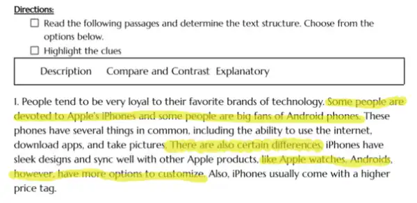 Directions:
Read the following passages and determine the text structure. Choose from the
options below.
square  Highlight the clues
Description Compare and Contrast Explanatory
I. People tend to be very loyal to their favorite brands of technology. Some people are
devoted to Apple's iPhones and some people are big fans of Android phones.These
phones have several things in common, including the ability to use the internet,
download apps, and take pictures. There are also certain differences, iPhones have
sleek designs and sync well with other Apple products, like Apple watches Androids.
chowever; have more options to customize, Also, iPhones usually come with a higher
price tag.