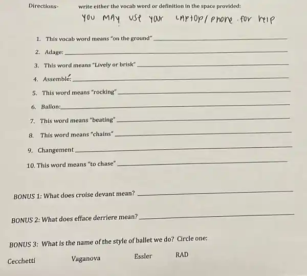 Directions-
write either the vocab word or definition in the space provided:
1. This
__
2. Adage:
3. This word
__
4. Assemble:
5. This word means "rocking"
__
6. Ballon:
__
7. This word means "beating"
__
8. This word means "chains"
__
9. Changement
__
10. This word means "to chase"
__
BONUS 1: What does croise devant mean?
__
BONUS 2: What does efface derriere mean?
__
BONUS 3: What is the name of the style of ballet we do? Circle one:
Cecchetti
Vaganova
Essler
RAD