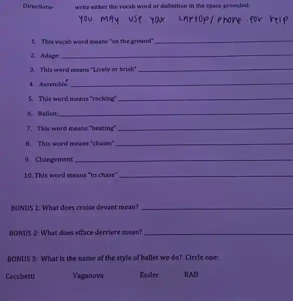 Directions-
write either the vocab word or definition in the space provided:
This
__
2. Adage:
This word
__
__
4. Assemblé:
5. This word means "rocking"
__
6. Ballon:
__
7. This word means "beating" __
8. This word means "chains" __
9. Changement
__
10. This word means "to chase" __
BONUS 1: What does croise devant mean?
__
BONUS 2: What does efface derriere mean? __
BONUS 3: What is the name of the style of ballet we do? Circle one:
Cecchetti
Vaganova
Essler
RAD