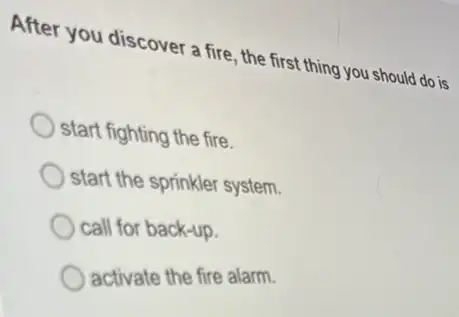 After you discover a fire, the first thing you should do is
start fighting the fire.
start the sprinkler system.
call for back-up.
activate the fire alarm.