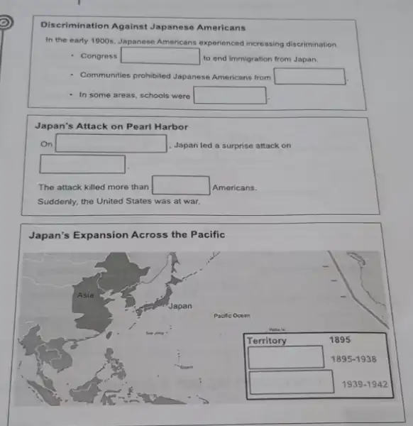 Discrimination Against Japanese Americans
In the early 1900s Japanese Americans experienced increasing discrimination.
- Congress square  to end immigration from Japan.
Communities prohibited Japanese Americans from square 
In some areas, schools were square 
Japan's Attack on Pearl Harbor
On square  Japan led a surprise attack on
square 
The attack killed more than square  Americans.
Suddenly, the United States was at war.
Japan's Expansion Across the Pacific
square 
square