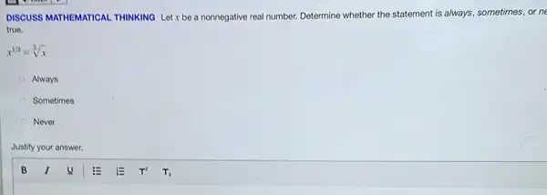 DISCUSS MATHEMATICAL THINKING Let x be a nonnegative real number. Determine whether the statement is always, sometimes, or ne
true.
x^1/3=sqrt [3](x)
Always
Sometimes
Never
Justify your answer.