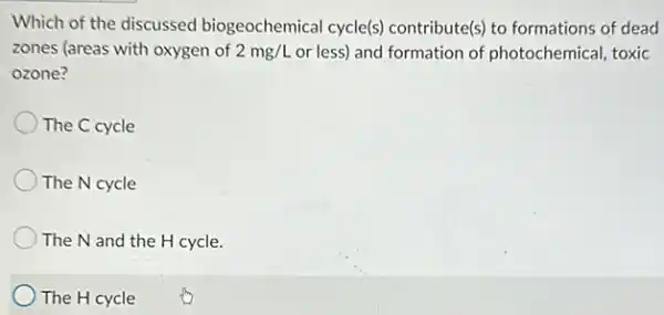 Which of the discussed biogeochemical cycle(s)contribute(s) to formations of dead
zones (areas with oxygen of 2mg/L or less) and formation of photochemical, toxic
ozone?
The C cycle
The N cycle
The N and the H cycle.
) The H cycle