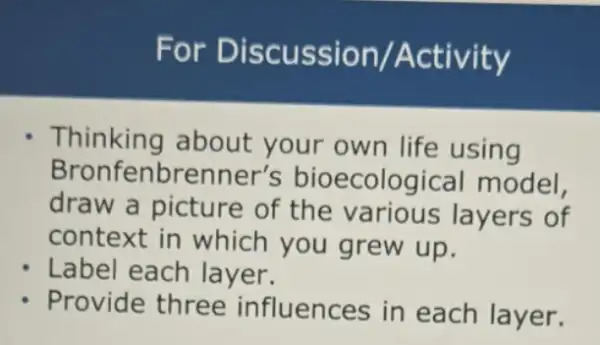 For Discussion /Activity
Thinking about your own life using
Bronfe enbrenner's bioecological model,
draw a picture of the various layers of
context in which you grew up.
Label each layer.
Provide three influences in each layer.