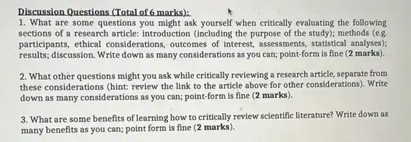 Discussion Questions (Total of 6 marks):
1. What are some questions you might ask yourself when critically evaluating the following
sections of a research article: introduction (including the purpose of the study); methods (e.g.
participants, ethical considerations, outcomes of interest, assessments statistical analyses);
results; discussion. Write down as many considerations as you can;point-form is fine (2 marks).
2. What other questions might you ask while critically reviewing a research article, separate from
these considerations (hint:review the link to the article above for other considerations). Write
down as many considerations as you can;point-form is fine (2 marks).
3. What are some benefits of learning how to critically review scientific literature?Write down as
many benefits as you can; point form is fine (2 marks).