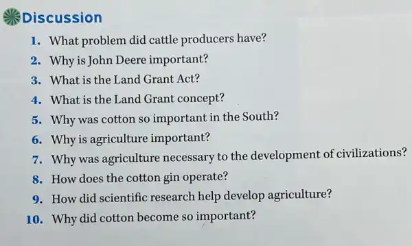 Discussion
1. What problem did cattle producers have?
2. Why is John Deere important?
3. What is the Lanc Grant Act?
4. What is the Land Grant concept?
5. Why was cotton so important in the South?
6. Why is agriculture important?
7. Why was agriculture necessary to the development of civilizations?
8. How does the cotton gin operate?
9. How did scientific research help develop agriculture?
10. Why did cotton become so important?