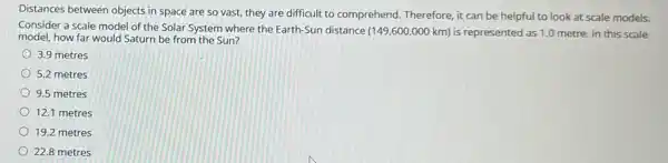 Distances between objects in space are so vast,they are difficult to comprehend. Therefore, it can be helpful to look at scale models.
Consider a scale model of the Solar System where the Earth-Sun distance
(149,600,000km) is represented as 1.0 metre. In this scale
model, how far would Saturn be from the Sun?
3.9 metres
5.2 metres
9.5 metres
12.1 metres
19.2 metres
22.8 metres