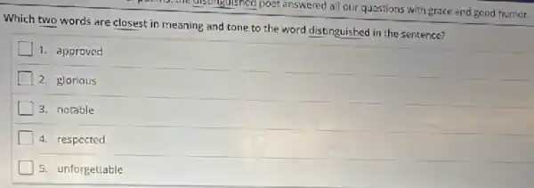 is; the distinguished poet answered all our questions with grace and good humor.
Which two words are closest in meaning and tone to the word distinguished in the sentence?
1. approved
2. glorious
3. notable
4. respected
5. unforgettable