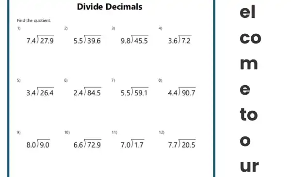 Divide Decimals
Find the quotient.
2)
3)
7.4longdiv (27.9)
5.5longdiv (39.6)
9.8longdiv (45.5)
3.6longdiv (7.2)
3.4longdiv (26.4)
2.4longdiv (84.5)
5.5longdiv (59.1)
4.4longdiv (90.7)
10)
8.0longdiv (9.0)
6.6longdiv (72.9)
7.0longdiv (1.7)
7.7longdiv (20.5)