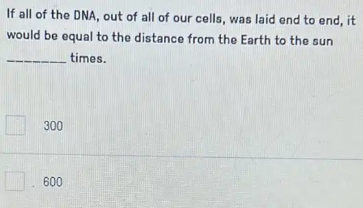 If all of the DNA, out of all of our cells, was laid end to end , it
would be equal to the distance from the Earth to the sun
__ times.
300
600