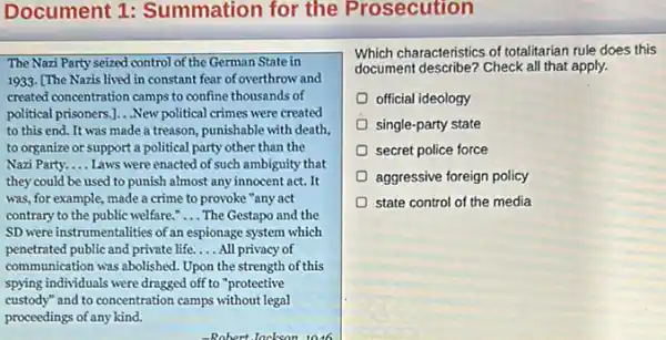 Document 1:Summation for the Prosecution
The Nazi Party seized control of the German State in
1933. [The Nazis lived in constant fear of overthrow and
created concentration camps to confine thousands of
political prisoners.]. . New political crimes were created
to this end. It was made a treason,punishable with death,
to organize or support a political party other than the
Nazi Party. __ Laws were enacted of such ambiguity that
they could be used to punish almost any innocent act. It
was, for example, made a crime to provoke "any act
contrary to the public welfare." __ The Gestapo and the
SD were instrumentalities of an espionage system which
penetrated public and private life. __ All privacy of
communication was abolished. Upon the strength of this
spying individuals were dragged off to "proteetive
custody" and to concentration camps without legal
proceedings of any kind.
Which characteristics of totalitarian rule does this
document describe? Check all that apply.
official ideology
single-party state
secret police force
aggressive foreign policy
state control of the media