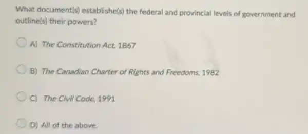 What document(s)establishe(s) the federal and provincial levels of government and
outline(s) their powers?
A) The Constitution Act, 1867
B) The Canadian Charter of Rights and Freedoms, 1982
C) The Civil Code 1991
D) All of the above,