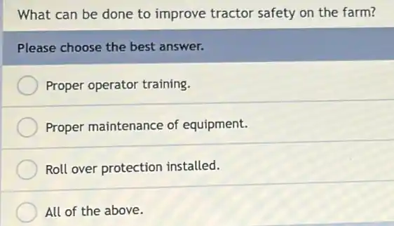 What can be done to improve tractor safety on the farm?
Please choose the best answer.
Proper operator training.
Proper maintenance of equipment.
Roll over protection installed.
All of the above.