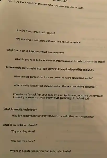 How are they done?
What are the 6 Agents of Disease? What are some examples of each?
How are they transmitted?Treated?
Why are viruses and prions different from the other agents?
What is a Chain of infection? What is a reservoir?
What do you need to know about an infectious agent in order to break the chain?
Differentiate between Innate (non specific) E acquired (specific) immunity.
What are the parts of the immune system that are considered innate?
What are the parts of the immune system that are considered acquired?
Consider an "attack" on your body by a foreign invader, what are the levels or
immunity or steps that your body would go through to defend you?
What is aseptic technique?
Why is it used when working with bacteria and other microorganisms?
What is an isolation streak?
Why are they done?
Where in a plate would you find isolated colonies?