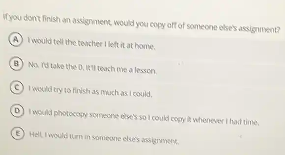 If you don't finish an assignment, would you copy off of someone elses assignment?
A
I would tell the teacher I left it at home.
B
No. Id take the Q. It'll teach me a lesson.
C I would try to finish as much as I could.
D
I would photocopy someone elsel so I could copy it whenever I had time.
E
Hell, I would turn in someone else's assignment.